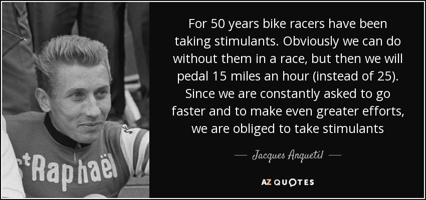 For 50 years bike racers have been taking stimulants. Obviously we can do without them in a race, but then we will pedal 15 miles an hour (instead of 25). Since we are constantly asked to go faster and to make even greater efforts, we are obliged to take stimulants - Jacques Anquetil