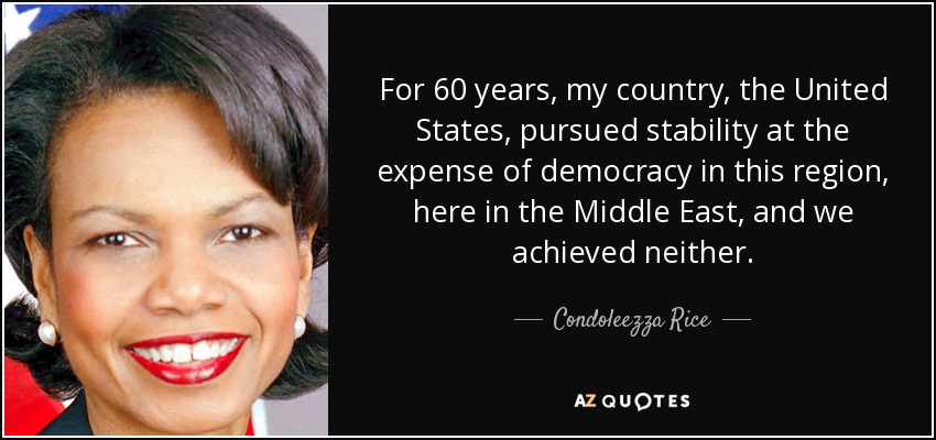 For 60 years, my country, the United States, pursued stability at the expense of democracy in this region, here in the Middle East, and we achieved neither. - Condoleezza Rice