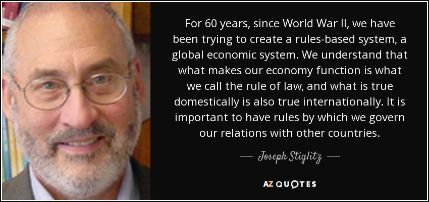 For 60 years, since World War II, we have been trying to create a rules-based system, a global economic system. We understand that what makes our economy function is what we call the rule of law, and what is true domestically is also true internationally. It is important to have rules by which we govern our relations with other countries. - Joseph Stiglitz