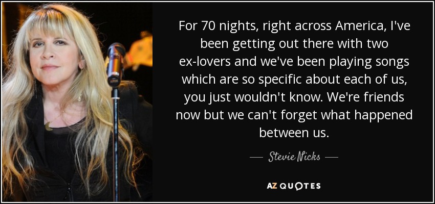 For 70 nights, right across America, I've been getting out there with two ex-lovers and we've been playing songs which are so specific about each of us, you just wouldn't know. We're friends now but we can't forget what happened between us. - Stevie Nicks