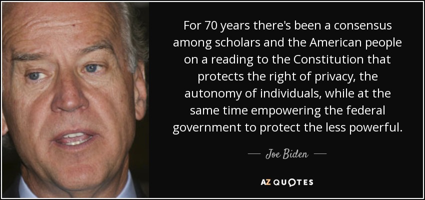 For 70 years there's been a consensus among scholars and the American people on a reading to the Constitution that protects the right of privacy, the autonomy of individuals, while at the same time empowering the federal government to protect the less powerful. - Joe Biden