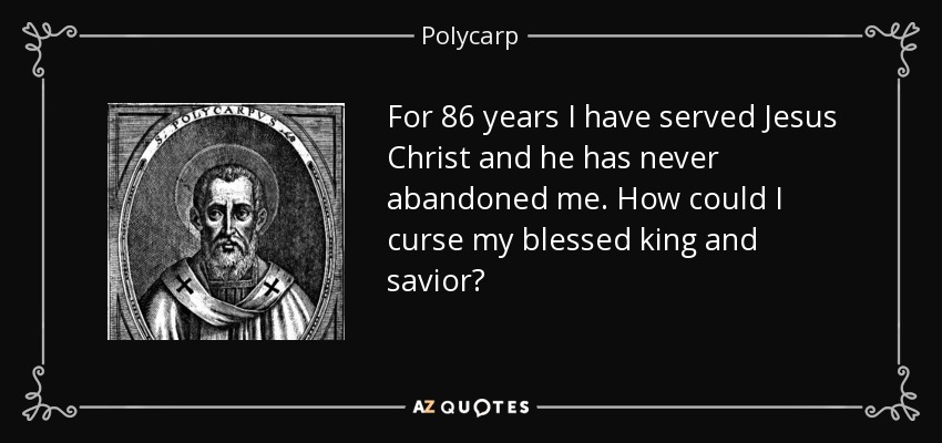 For 86 years I have served Jesus Christ and he has never abandoned me. How could I curse my blessed king and savior? - Polycarp