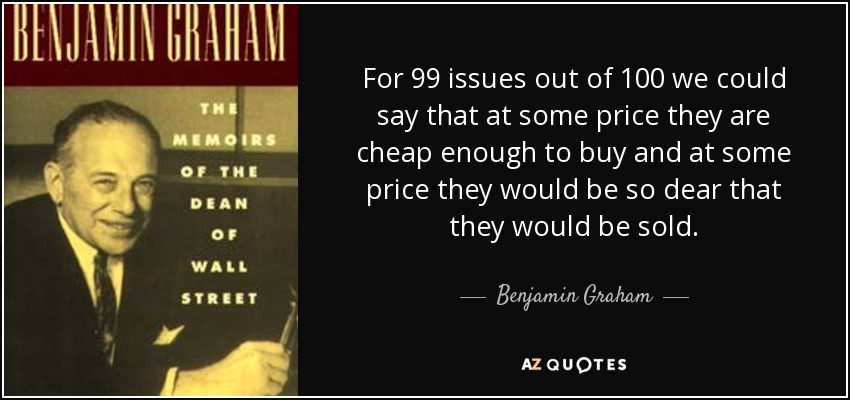 For 99 issues out of 100 we could say that at some price they are cheap enough to buy and at some price they would be so dear that they would be sold. - Benjamin Graham