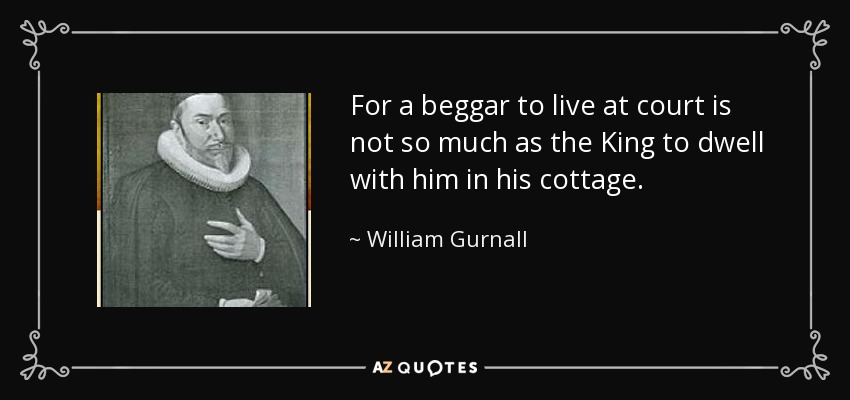 For a beggar to live at court is not so much as the King to dwell with him in his cottage. - William Gurnall