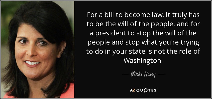 For a bill to become law, it truly has to be the will of the people, and for a president to stop the will of the people and stop what you're trying to do in your state is not the role of Washington. - Nikki Haley