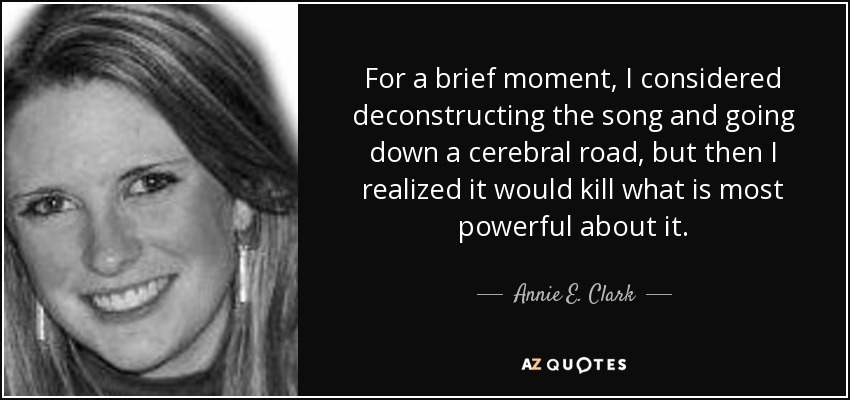 For a brief moment, I considered deconstructing the song and going down a cerebral road, but then I realized it would kill what is most powerful about it. - Annie E. Clark