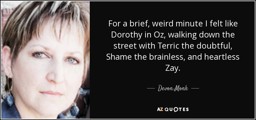 For a brief, weird minute I felt like Dorothy in Oz, walking down the street with Terric the doubtful, Shame the brainless, and heartless Zay. - Devon Monk