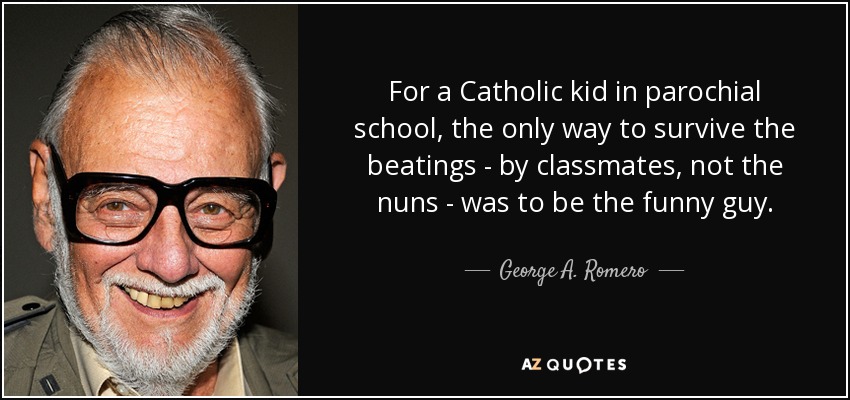 For a Catholic kid in parochial school, the only way to survive the beatings - by classmates, not the nuns - was to be the funny guy. - George A. Romero