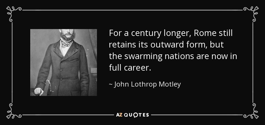 For a century longer, Rome still retains its outward form, but the swarming nations are now in full career. - John Lothrop Motley