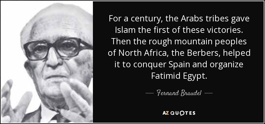 For a century, the Arabs tribes gave Islam the first of these victories. Then the rough mountain peoples of North Africa, the Berbers, helped it to conquer Spain and organize Fatimid Egypt. - Fernand Braudel