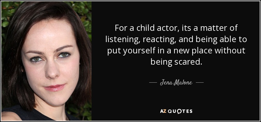 For a child actor, its a matter of listening, reacting, and being able to put yourself in a new place without being scared. - Jena Malone