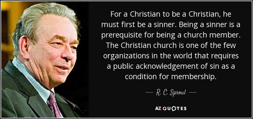 For a Christian to be a Christian, he must first be a sinner. Being a sinner is a prerequisite for being a church member. The Christian church is one of the few organizations in the world that requires a public acknowledgement of sin as a condition for membership. - R. C. Sproul