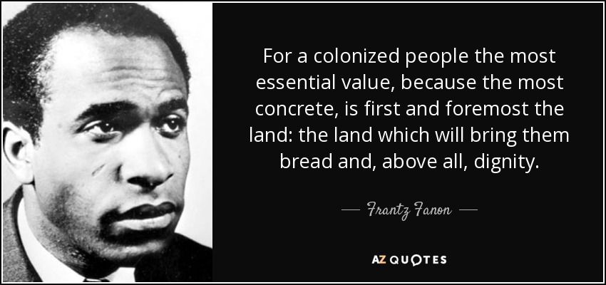 For a colonized people the most essential value, because the most concrete, is first and foremost the land: the land which will bring them bread and, above all, dignity. - Frantz Fanon