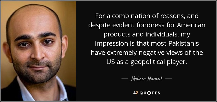For a combination of reasons, and despite evident fondness for American products and individuals, my impression is that most Pakistanis have extremely negative views of the US as a geopolitical player. - Mohsin Hamid