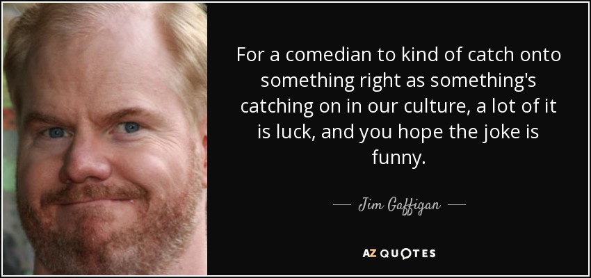 For a comedian to kind of catch onto something right as something's catching on in our culture, a lot of it is luck, and you hope the joke is funny. - Jim Gaffigan