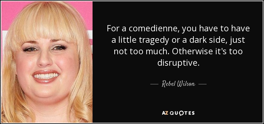 For a comedienne, you have to have a little tragedy or a dark side, just not too much. Otherwise it's too disruptive. - Rebel Wilson