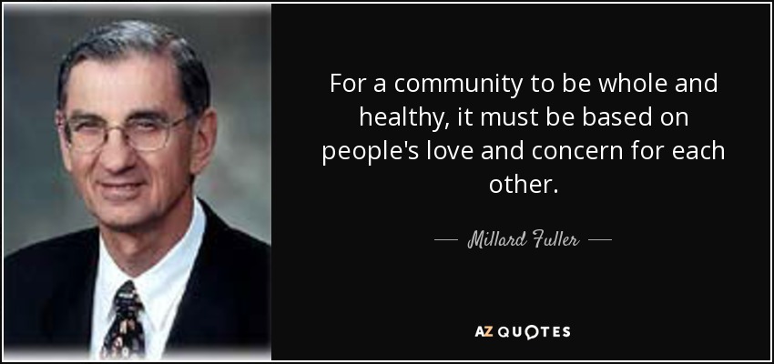 For a community to be whole and healthy, it must be based on people's love and concern for each other. - Millard Fuller