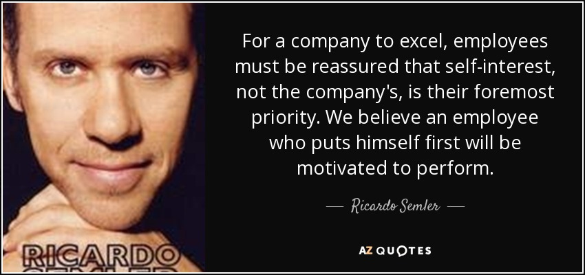 For a company to excel, employees must be reassured that self-interest, not the company's, is their foremost priority. We believe an employee who puts himself first will be motivated to perform. - Ricardo Semler