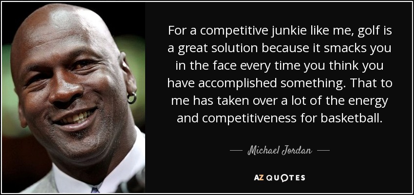 For a competitive junkie like me, golf is a great solution because it smacks you in the face every time you think you have accomplished something. That to me has taken over a lot of the energy and competitiveness for basketball. - Michael Jordan
