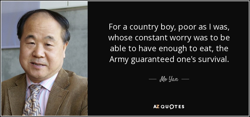 For a country boy, poor as I was, whose constant worry was to be able to have enough to eat, the Army guaranteed one's survival. - Mo Yan