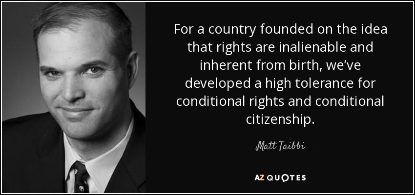 For a country founded on the idea that rights are inalienable and inherent from birth, we’ve developed a high tolerance for conditional rights and conditional citizenship. - Matt Taibbi