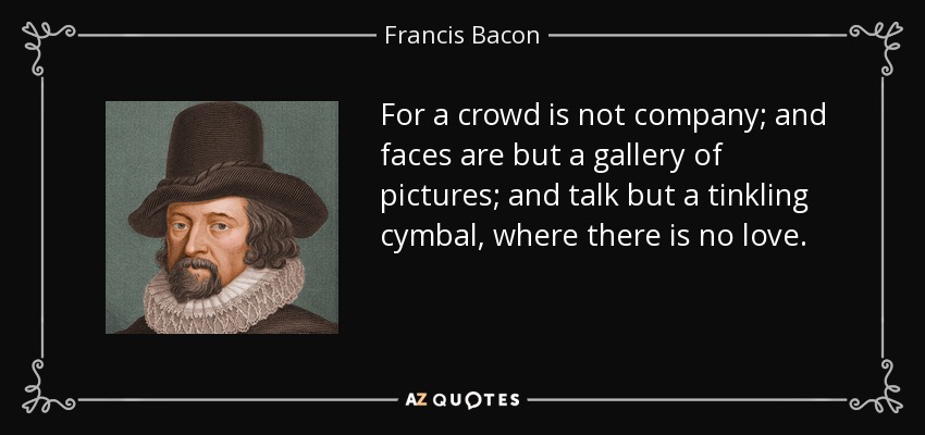 For a crowd is not company; and faces are but a gallery of pictures; and talk but a tinkling cymbal, where there is no love. - Francis Bacon