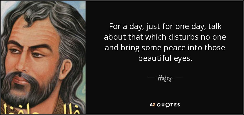 For a day, just for one day, talk about that which disturbs no one and bring some peace into those beautiful eyes. - Hafez