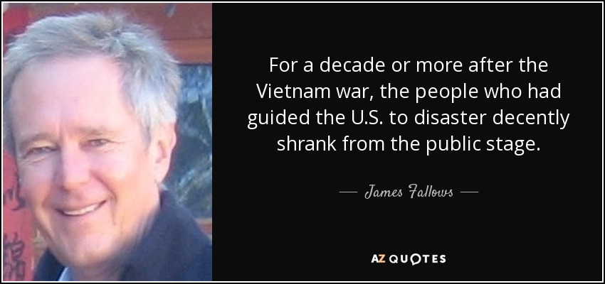 For a decade or more after the Vietnam war, the people who had guided the U.S. to disaster decently shrank from the public stage. - James Fallows