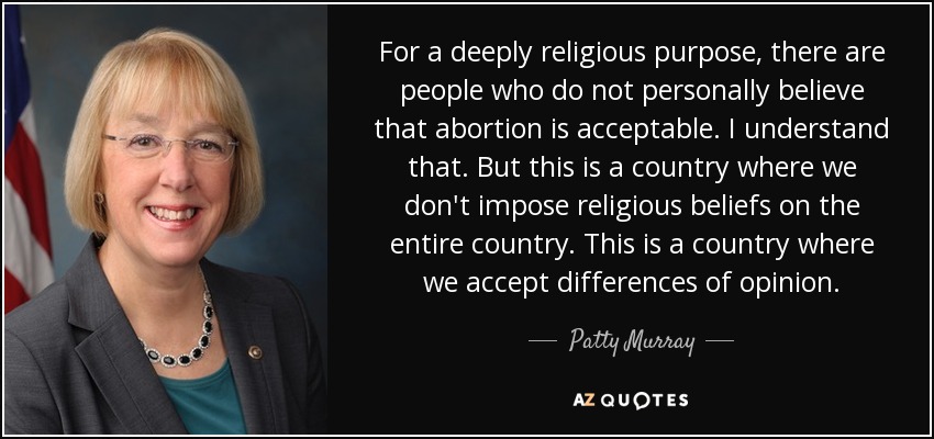 For a deeply religious purpose, there are people who do not personally believe that abortion is acceptable. I understand that. But this is a country where we don't impose religious beliefs on the entire country. This is a country where we accept differences of opinion. - Patty Murray