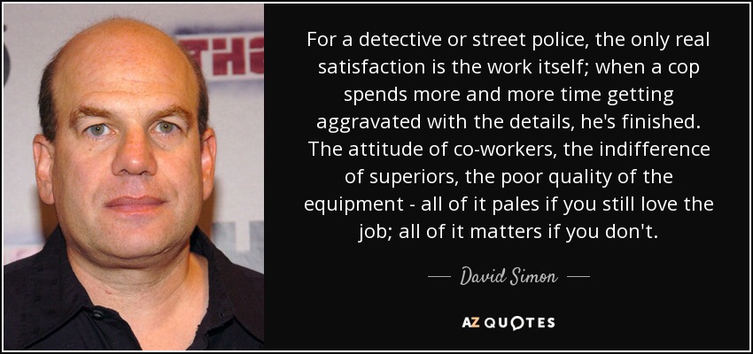 For a detective or street police, the only real satisfaction is the work itself; when a cop spends more and more time getting aggravated with the details, he's finished. The attitude of co-workers, the indifference of superiors, the poor quality of the equipment - all of it pales if you still love the job; all of it matters if you don't. - David Simon