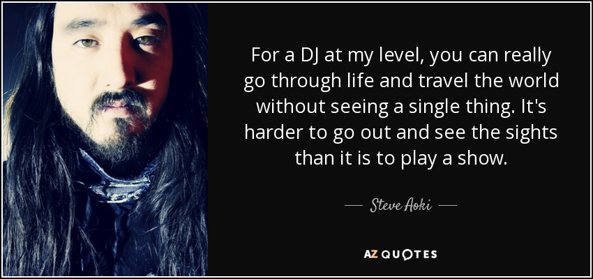 For a DJ at my level, you can really go through life and travel the world without seeing a single thing. It's harder to go out and see the sights than it is to play a show. - Steve Aoki