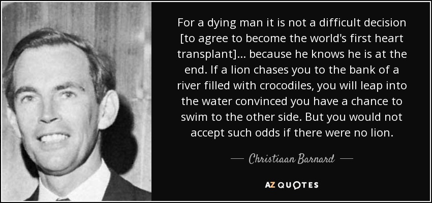 For a dying man it is not a difficult decision [to agree to become the world's first heart transplant] ... because he knows he is at the end. If a lion chases you to the bank of a river filled with crocodiles, you will leap into the water convinced you have a chance to swim to the other side. But you would not accept such odds if there were no lion. - Christiaan Barnard