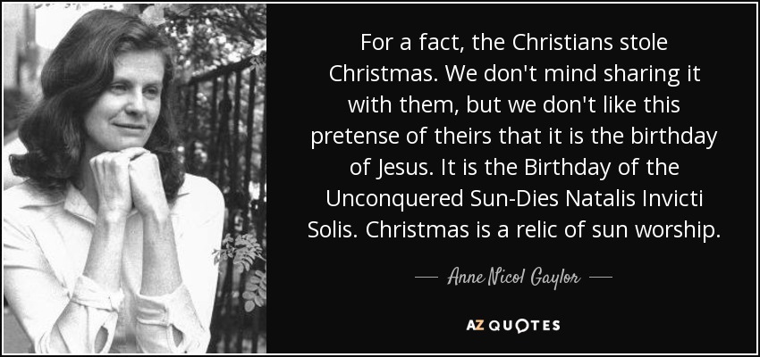 For a fact, the Christians stole Christmas. We don't mind sharing it with them, but we don't like this pretense of theirs that it is the birthday of Jesus. It is the Birthday of the Unconquered Sun-Dies Natalis Invicti Solis. Christmas is a relic of sun worship. - Anne Nicol Gaylor