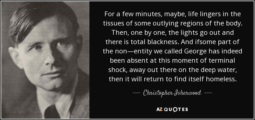 For a few minutes, maybe, life lingers in the tissues of some outlying regions of the body. Then, one by one, the lights go out and there is total blackness. And ifsome part of the non—entity we called George has indeed been absent at this moment of terminal shock, away out there on the deep water, then it will return to find itself homeless. - Christopher Isherwood