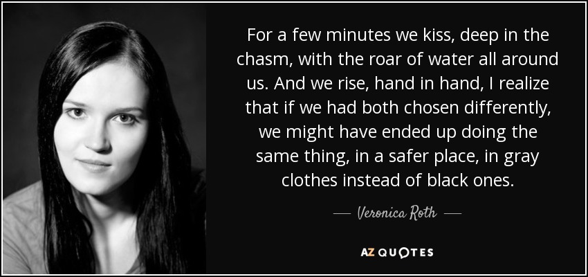 For a few minutes we kiss, deep in the chasm, with the roar of water all around us. And we rise, hand in hand, I realize that if we had both chosen differently, we might have ended up doing the same thing, in a safer place, in gray clothes instead of black ones. - Veronica Roth