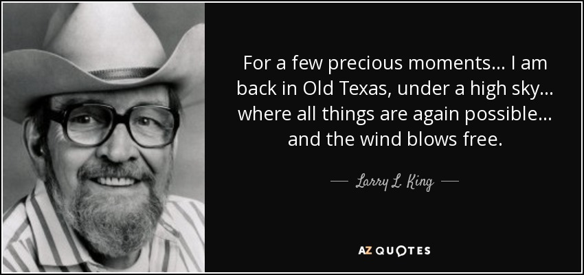 For a few precious moments... I am back in Old Texas, under a high sky... where all things are again possible... and the wind blows free. - Larry L. King