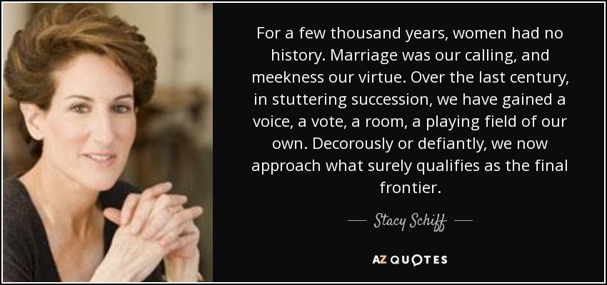 For a few thousand years, women had no history. Marriage was our calling, and meekness our virtue. Over the last century, in stuttering succession, we have gained a voice, a vote, a room, a playing field of our own. Decorously or defiantly, we now approach what surely qualifies as the final frontier. - Stacy Schiff