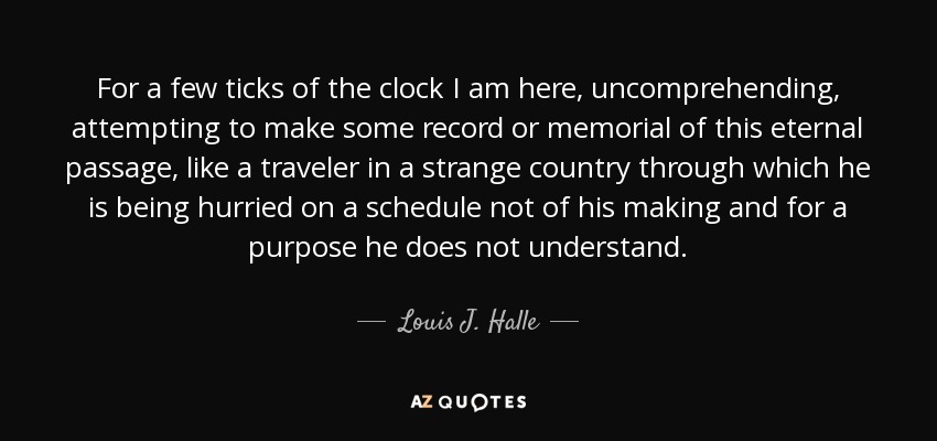 For a few ticks of the clock I am here, uncomprehending, attempting to make some record or memorial of this eternal passage, like a traveler in a strange country through which he is being hurried on a schedule not of his making and for a purpose he does not understand. - Louis J. Halle