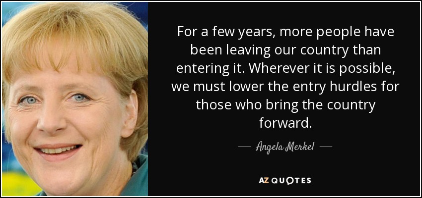For a few years, more people have been leaving our country than entering it. Wherever it is possible, we must lower the entry hurdles for those who bring the country forward. - Angela Merkel