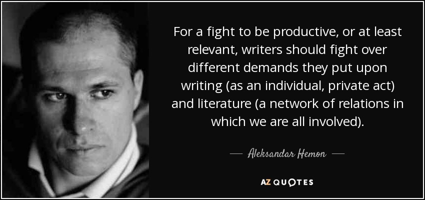For a fight to be productive, or at least relevant, writers should fight over different demands they put upon writing (as an individual, private act) and literature (a network of relations in which we are all involved). - Aleksandar Hemon