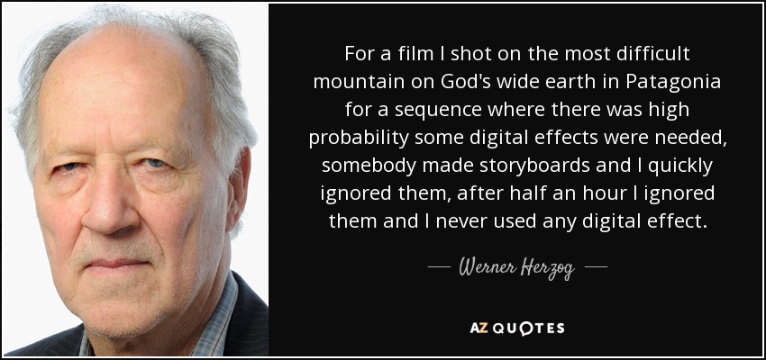 For a film I shot on the most difficult mountain on God's wide earth in Patagonia for a sequence where there was high probability some digital effects were needed, somebody made storyboards and I quickly ignored them, after half an hour I ignored them and I never used any digital effect. - Werner Herzog
