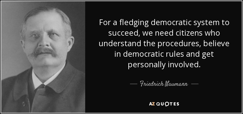 For a fledging democratic system to succeed, we need citizens who understand the procedures, believe in democratic rules and get personally involved. - Friedrich Naumann