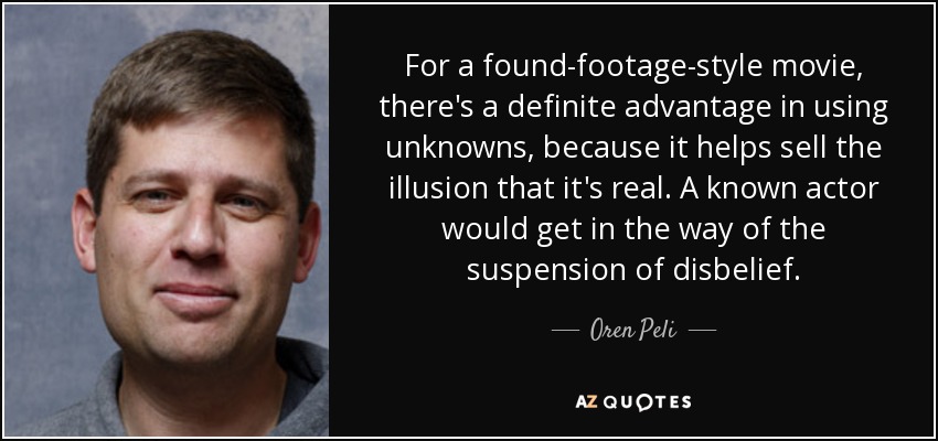 For a found-footage-style movie, there's a definite advantage in using unknowns, because it helps sell the illusion that it's real. A known actor would get in the way of the suspension of disbelief. - Oren Peli