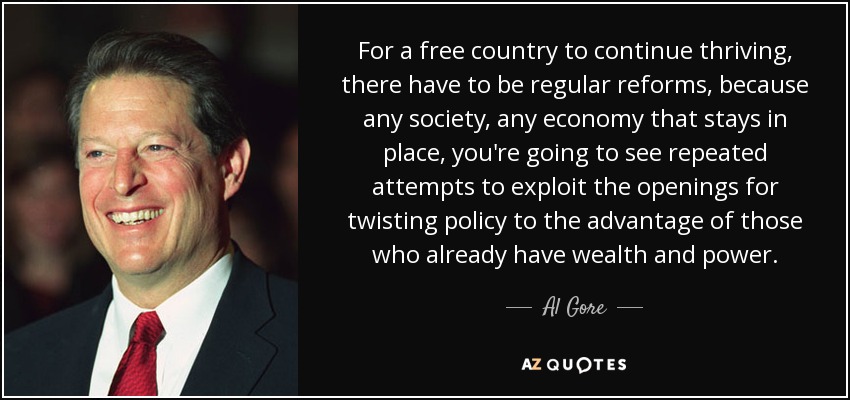For a free country to continue thriving, there have to be regular reforms, because any society, any economy that stays in place, you're going to see repeated attempts to exploit the openings for twisting policy to the advantage of those who already have wealth and power. - Al Gore