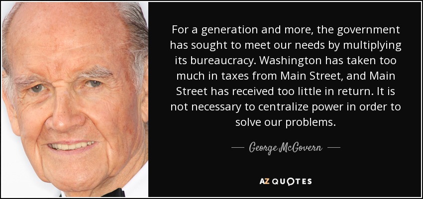 For a generation and more, the government has sought to meet our needs by multiplying its bureaucracy. Washington has taken too much in taxes from Main Street, and Main Street has received too little in return. It is not necessary to centralize power in order to solve our problems. - George McGovern