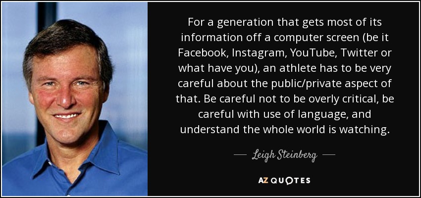 For a generation that gets most of its information off a computer screen (be it Facebook, Instagram, YouTube, Twitter or what have you), an athlete has to be very careful about the public/private aspect of that. Be careful not to be overly critical, be careful with use of language, and understand the whole world is watching. - Leigh Steinberg