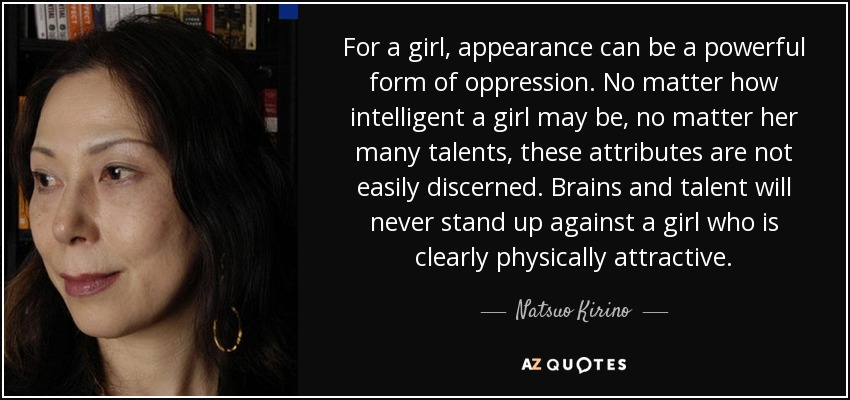 For a girl, appearance can be a powerful form of oppression. No matter how intelligent a girl may be, no matter her many talents, these attributes are not easily discerned. Brains and talent will never stand up against a girl who is clearly physically attractive. - Natsuo Kirino