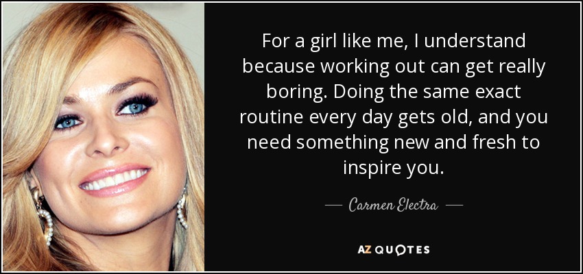 For a girl like me, I understand because working out can get really boring. Doing the same exact routine every day gets old, and you need something new and fresh to inspire you. - Carmen Electra