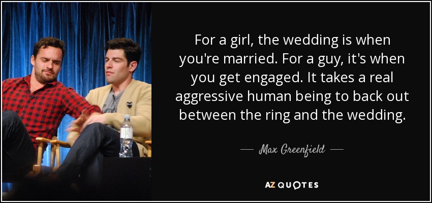 For a girl, the wedding is when you're married. For a guy, it's when you get engaged. It takes a real aggressive human being to back out between the ring and the wedding. - Max Greenfield