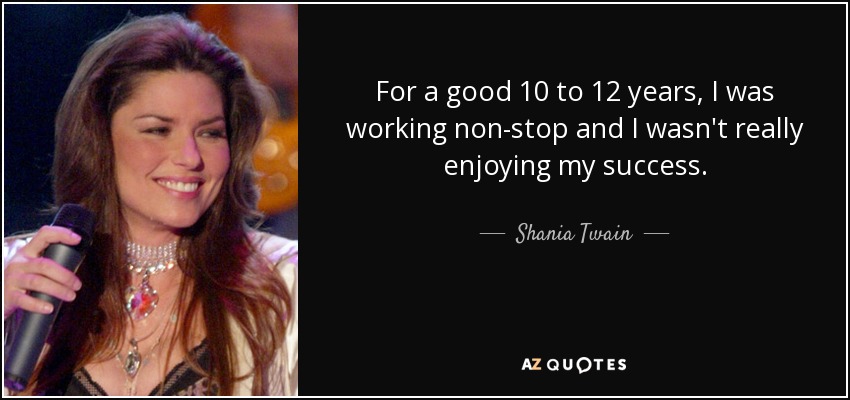 For a good 10 to 12 years, I was working non-stop and I wasn't really enjoying my success. - Shania Twain